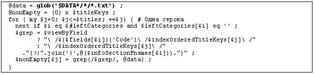 �������: @data = glob("$DATA*/*/*.txt") ;

@nonEmpty = (0) x $titleKeys ;

for ( my $j=0; $j<=$titles; ++$j) { # ���� ������

 next if $i eq $#leftCategories and $leftCategories[$i] eq '' ;

 $grep = $viewByField

 ? "\ /${$fields[$i]}{'Code'}\ /$indexOrderedTitleKeys[$j]\ /"

 : "\ /$indexOrderedTitleKeys[$j]\ /"

 ."(?:".join('|',@{$infoSectionFnames[$i]}).")" ;

 $nonEmpty[$j] = grep(/$grep/, @data) ;

}

