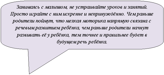 Скругленная прямоугольная выноска: Занимаясь с малышом, не устраивайте уроков и занятий. Просто играйте с ним искренне и непринуждённо. Чем раньше родители поймут, что мелкая моторика напрямую связана с речевым развитием ребёнка, чем раньше родители начнут развивать её у ребёнка, тем точнее и правильнее будет в будущем речь ребёнка.